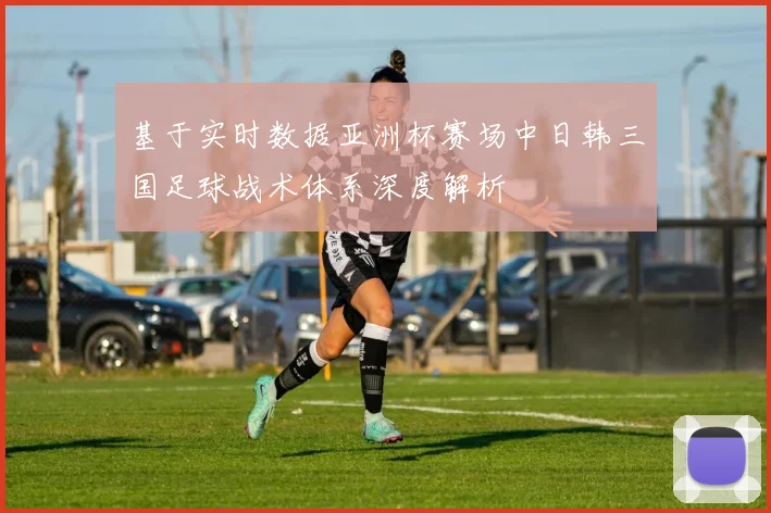 基于实时数据亚洲杯赛场中日韩三国足球战术体系深度解析