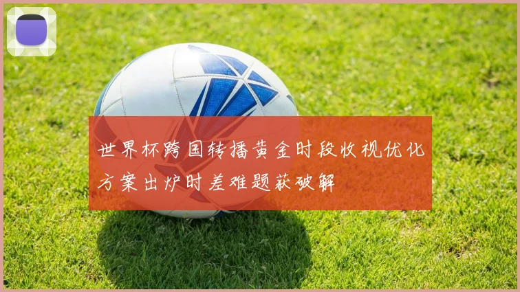 世界杯跨国转播黄金时段收视优化方案出炉时差难题获破解