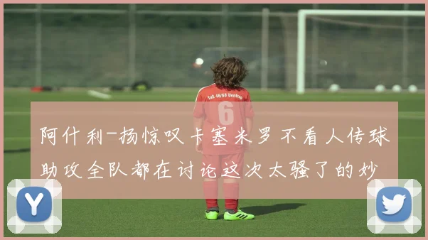 阿什利-扬惊叹卡塞米罗不看人传球助攻全队都在讨论这次太骚了的妙传