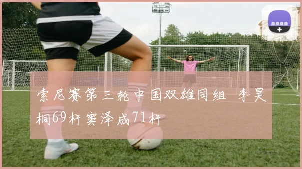 索尼赛第三轮中国双雄同组  李昊桐69杆窦泽成71杆